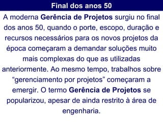 Final dos anos 50
A moderna Gerência de Projetos surgiu no final
dos anos 50, quando o porte, escopo, duração e
 recursos necessários para os novos projetos da
  época começaram a demandar soluções muito
       mais complexas do que as utilizadas
anteriormente. Ao mesmo tempo, trabalhos sobre
   “gerenciamento por projetos” começaram a
   emergir. O termo Gerência de Projetos se
  popularizou, apesar de ainda restrito à área de
                   engenharia.
 
