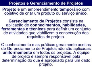Projetos e Gerenciamento de Projetos
Projeto é um empreendimento temporário com
 objetivo de criar um produto ou serviço único.
    Gerenciamento de Projetos consiste na
   aplicação de conhecimentos, habilidades,
ferramentas e técnicas para definir um conjunto
 de atividades que viabilizem a consecução dos
              requisitos do projeto.
O conhecimento e as práticas geralmente aceitas
de Gerenciamento de Projetos não são aplicadas
 uniformemente em todos os projetos. A equipe
      de projeto é sempre responsável pela
determinação do que é apropriado para um dado
                     projeto.
 