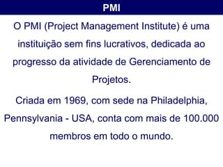 PMI
 O PMI (Project Management Institute) é uma
  instituição sem fins lucrativos, dedicada ao
 progresso da atividade de Gerenciamento de
                   Projetos.

  Criada em 1969, com sede na Philadelphia,
Pennsylvania - USA, conta com mais de 100.000
         membros em todo o mundo.
 