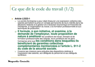 Ce que dit le code du travail (1/2)
 Article L2323-1
   Le comité d'entreprise a pour objet d'assurer une expression collective des
   salariés permettant la prise en compte permanente de leurs intérêts dans les
   décisions relatives à la gestion et à l'évolution économique et financière de
   l'entreprise, à l'organisation du travail, à la formation professionnelle et aux
   techniques de production.
   Il formule, à son initiative, et examine, à la
   demande de l'employeur, toute proposition de
   nature à améliorer les conditions de travail, d'emploi et de
   formation professionnelle des salariés, leurs conditions de vie dans
   l'entreprise ainsi que les conditions dans lesquelles                  ils
   bénéficient de garanties collectives
   complémentaires mentionnées à l'article L. 911-2
   du code de la sécurité sociale.
   Il exerce ses missions sans préjudice des dispositions relatives à
   l'expression des salariés, aux délégués du personnel et aux délégués
   syndicaux.


                                                                                  14
 