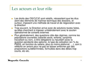 Les acteurs et leur rôle
 Les droits des OS/C(C)E sont relatifs, nécessitent que les élus
 aient des éléments de maîtrise technique des dossiers, et
 surtout, imposent une méthode de travail et de négociation avec
 la direction
 Trop souvent, la Direction arrive avec de solutions toutes faites,
 qu’elles cherchent à imposer unilatéralement avec le soutien
 opérationnel de conseils externes
 Plus généralement, des questions clés des régimes, comme les
 populations couvertes (salariés seuls, enfants, conjoints
 travaillant ou non), à titre obligatoire ou facultatif (avec la
 question pendante des options), le type de cotisation (en % du
 PMSS, en fonction du salaire, plus ou moins plafonné, …), sont à
 réfléchir en amont pour ne pas se laisser enfermer par des
 propositions surdéterminées, formulées dans des délais trop
 courts, etc etc.


                                                                  21
 