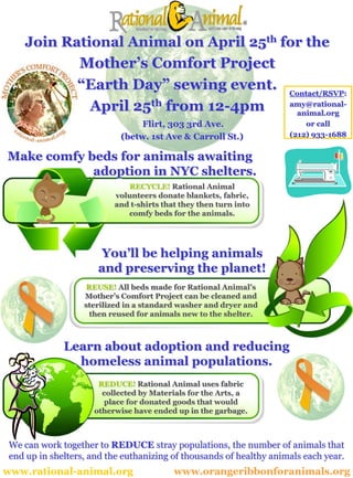 Join Rational Animal on April 25th for the
           Mother’s Comfort Project
                 “Earth Day” sewing event.                           Contact/RSVP:

                  April 25th from 12-4pm                             amy@rational-
                                                                       animal.org
                                 Flirt, 303 3rd Ave.                     or call
                                                                     (212) 933-1688
                            (betw. 1st Ave & Carroll St.)

Make comfy beds for animals awaiting
            adoption in NYC shelters.
                             RECYCLE! Rational Animal
                          volunteers donate blankets, fabric,
                          and t-shirts that they then turn into
                             comfy beds for the animals.




                      You’ll be helping animals
                      and preserving the planet!
                    REUSE! All beds made for Rational Animal’s
                   Mother’s Comfort Project can be cleaned and
                   sterilized in a standard washer and dryer and
                     then reused for animals new to the shelter.



              Learn about adoption and reducing
                homeless animal populations.
                      REDUCE! Rational Animal uses fabric
                       collected by Materials for the Arts, a
                       place for donated goods that would
                     otherwise have ended up in the garbage.



 We can work together to REDUCE stray populations, the number of animals that
 end up in shelters, and the euthanizing of thousands of healthy animals each year.
www.rational-animal.org                   www.orangeribbonforanimals.org
 
