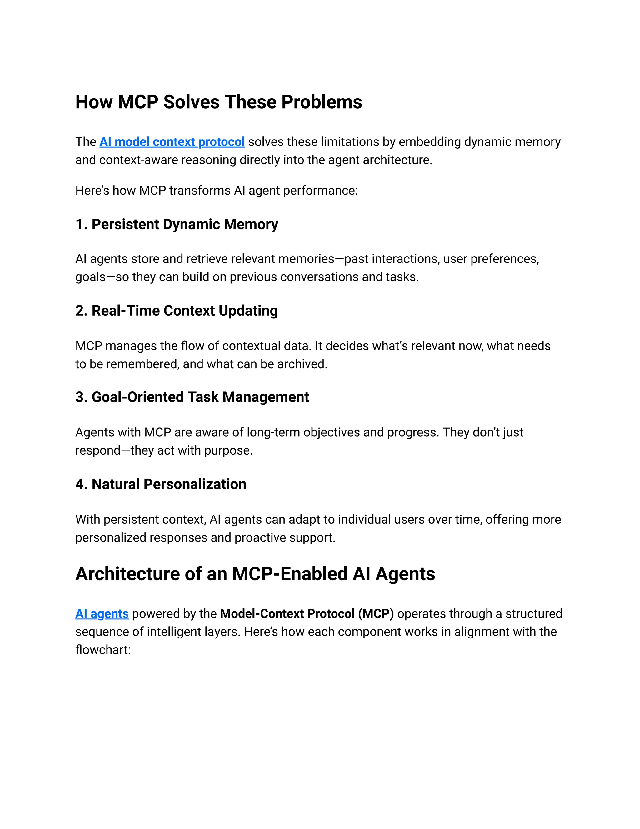 How MCP Solves These Problems
The AI model context protocol solves these limitations by embedding dynamic memory
and context-aware reasoning directly into the agent architecture.
Here’s how MCP transforms AI agent performance:
1. Persistent Dynamic Memory
AI agents store and retrieve relevant memories—past interactions, user preferences,
goals—so they can build on previous conversations and tasks.
2. Real-Time Context Updating
MCP manages the flow of contextual data. It decides what’s relevant now, what needs
to be remembered, and what can be archived.
3. Goal-Oriented Task Management
Agents with MCP are aware of long-term objectives and progress. They don’t just
respond—they act with purpose.
4. Natural Personalization
With persistent context, AI agents can adapt to individual users over time, offering more
personalized responses and proactive support.
Architecture of an MCP-Enabled AI Agents
AI agents powered by the Model-Context Protocol (MCP) operates through a structured
sequence of intelligent layers. Here’s how each component works in alignment with the
flowchart:
 