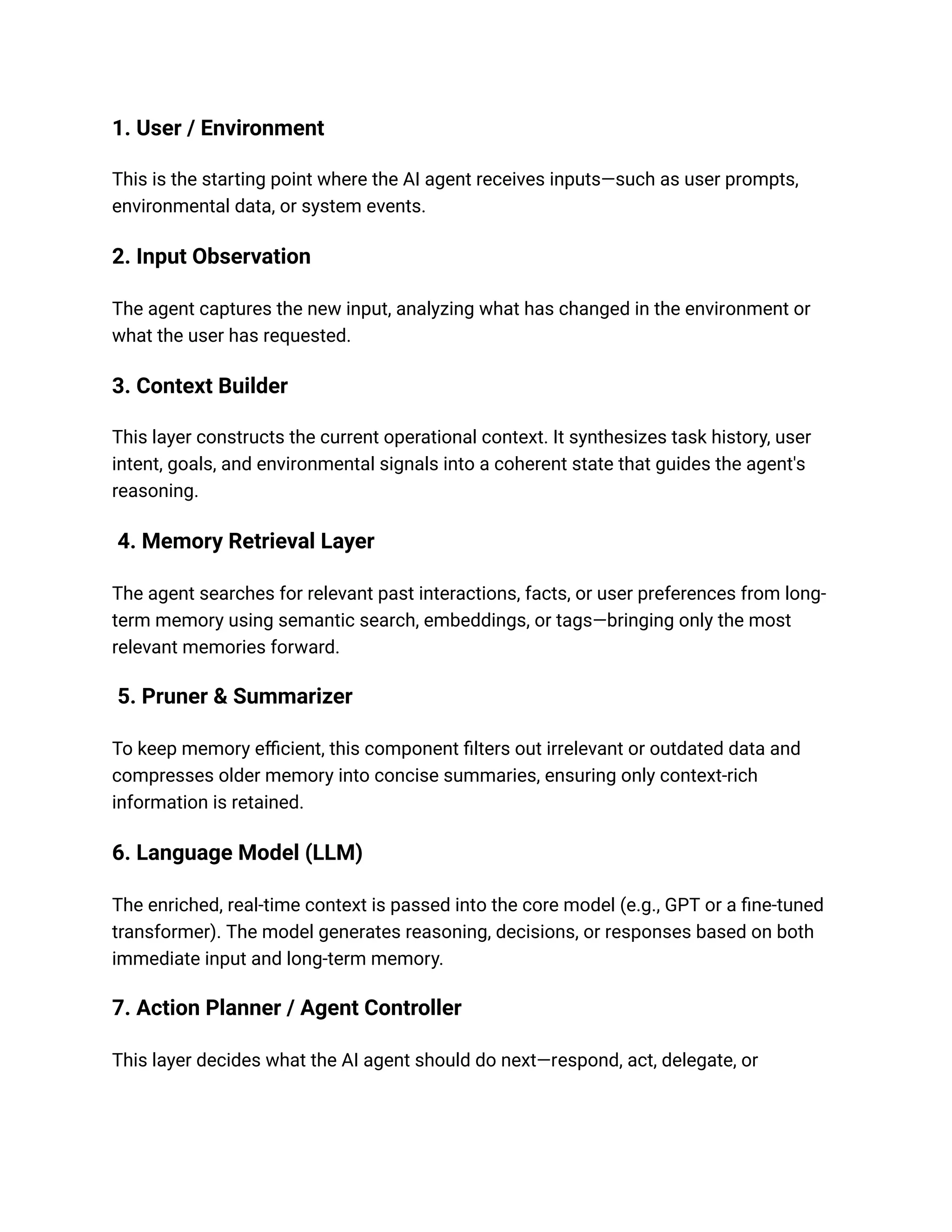 1. User / Environment
This is the starting point where the AI agent receives inputs—such as user prompts,
environmental data, or system events.
2. Input Observation
The agent captures the new input, analyzing what has changed in the environment or
what the user has requested.
3. Context Builder
This layer constructs the current operational context. It synthesizes task history, user
intent, goals, and environmental signals into a coherent state that guides the agent's
reasoning.
4. Memory Retrieval Layer
The agent searches for relevant past interactions, facts, or user preferences from long-
term memory using semantic search, embeddings, or tags—bringing only the most
relevant memories forward.
5. Pruner & Summarizer
To keep memory efficient, this component filters out irrelevant or outdated data and
compresses older memory into concise summaries, ensuring only context-rich
information is retained.
6. Language Model (LLM)
The enriched, real-time context is passed into the core model (e.g., GPT or a fine-tuned
transformer). The model generates reasoning, decisions, or responses based on both
immediate input and long-term memory.
7. Action Planner / Agent Controller
This layer decides what the AI agent should do next—respond, act, delegate, or
 