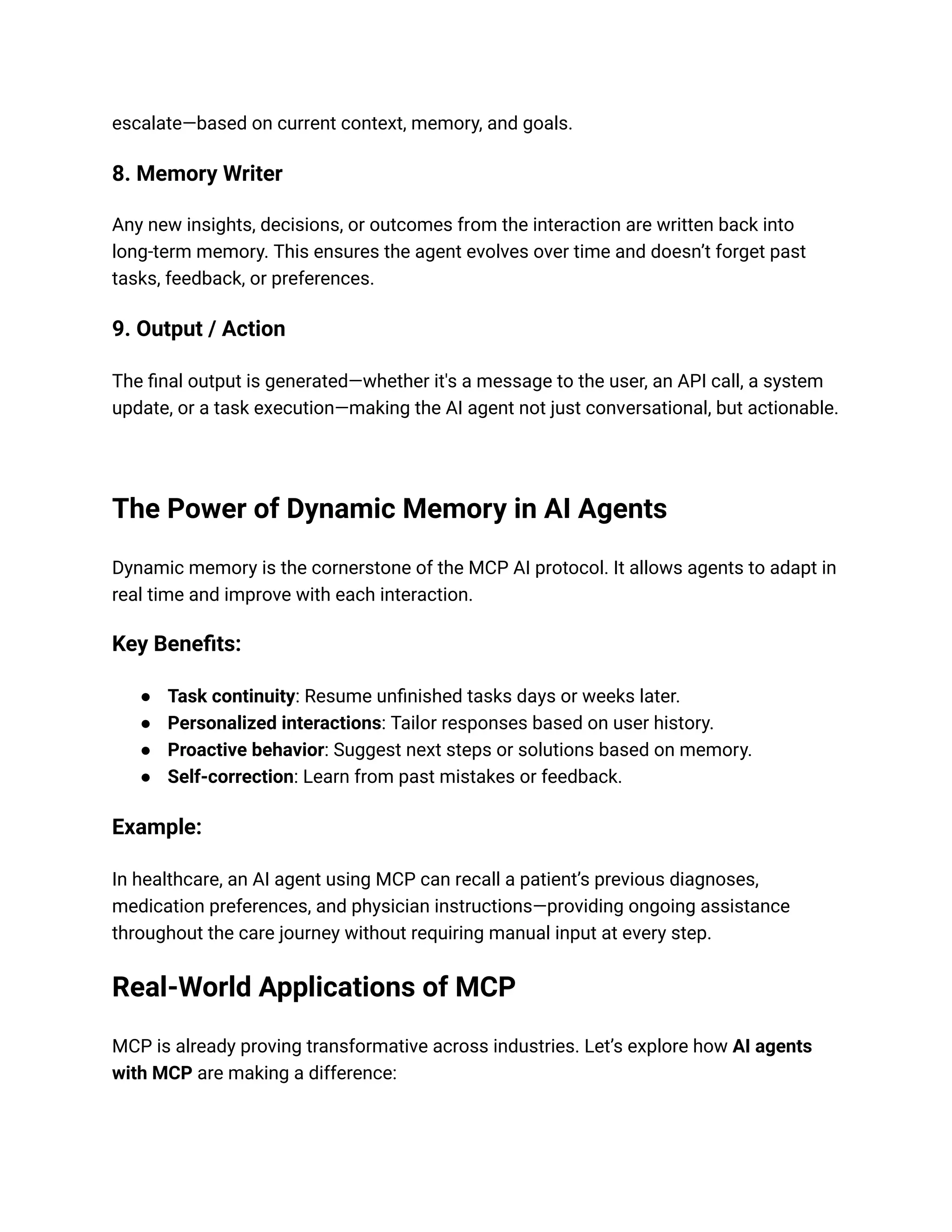 escalate—based on current context, memory, and goals.
8. Memory Writer
Any new insights, decisions, or outcomes from the interaction are written back into
long-term memory. This ensures the agent evolves over time and doesn’t forget past
tasks, feedback, or preferences.
9. Output / Action
The final output is generated—whether it's a message to the user, an API call, a system
update, or a task execution—making the AI agent not just conversational, but actionable.
The Power of Dynamic Memory in AI Agents
Dynamic memory is the cornerstone of the MCP AI protocol. It allows agents to adapt in
real time and improve with each interaction.
Key Benefits:
● Task continuity: Resume unfinished tasks days or weeks later.
● Personalized interactions: Tailor responses based on user history.
● Proactive behavior: Suggest next steps or solutions based on memory.
● Self-correction: Learn from past mistakes or feedback.
Example:
In healthcare, an AI agent using MCP can recall a patient’s previous diagnoses,
medication preferences, and physician instructions—providing ongoing assistance
throughout the care journey without requiring manual input at every step.
Real-World Applications of MCP
MCP is already proving transformative across industries. Let’s explore how AI agents
with MCP are making a difference:
 