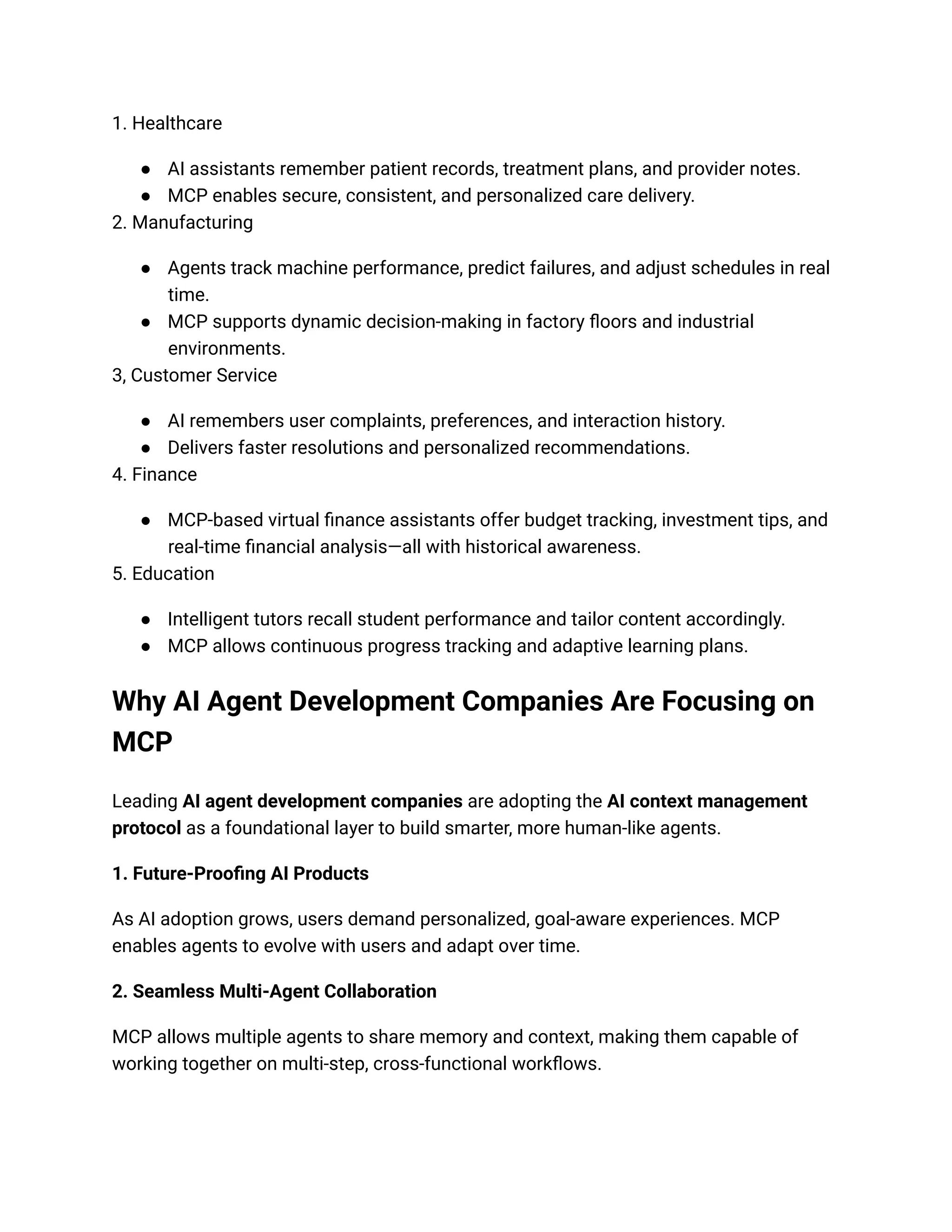 1. Healthcare
● AI assistants remember patient records, treatment plans, and provider notes.
● MCP enables secure, consistent, and personalized care delivery.
2. Manufacturing
● Agents track machine performance, predict failures, and adjust schedules in real
time.
● MCP supports dynamic decision-making in factory floors and industrial
environments.
3, Customer Service
● AI remembers user complaints, preferences, and interaction history.
● Delivers faster resolutions and personalized recommendations.
4. Finance
● MCP-based virtual finance assistants offer budget tracking, investment tips, and
real-time financial analysis—all with historical awareness.
5. Education
● Intelligent tutors recall student performance and tailor content accordingly.
● MCP allows continuous progress tracking and adaptive learning plans.
Why AI Agent Development Companies Are Focusing on
MCP
Leading AI agent development companies are adopting the AI context management
protocol as a foundational layer to build smarter, more human-like agents.
1. Future-Proofing AI Products
As AI adoption grows, users demand personalized, goal-aware experiences. MCP
enables agents to evolve with users and adapt over time.
2. Seamless Multi-Agent Collaboration
MCP allows multiple agents to share memory and context, making them capable of
working together on multi-step, cross-functional workflows.
 