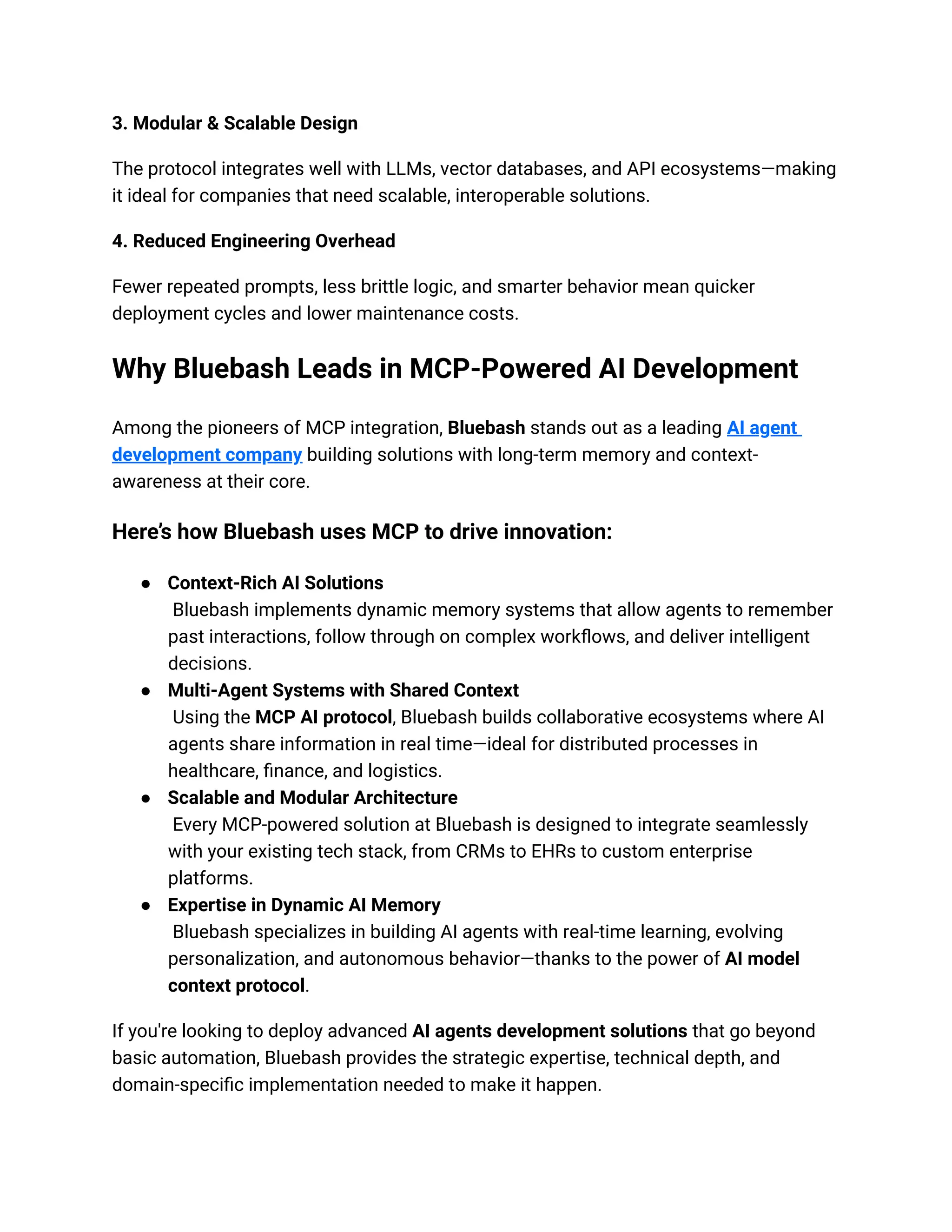 3. Modular & Scalable Design
The protocol integrates well with LLMs, vector databases, and API ecosystems—making
it ideal for companies that need scalable, interoperable solutions.
4. Reduced Engineering Overhead
Fewer repeated prompts, less brittle logic, and smarter behavior mean quicker
deployment cycles and lower maintenance costs.
Why Bluebash Leads in MCP-Powered AI Development
Among the pioneers of MCP integration, Bluebash stands out as a leading AI agent
development company building solutions with long-term memory and context-
awareness at their core.
Here’s how Bluebash uses MCP to drive innovation:
● Context-Rich AI Solutions
Bluebash implements dynamic memory systems that allow agents to remember
past interactions, follow through on complex workflows, and deliver intelligent
decisions.
● Multi-Agent Systems with Shared Context
Using the MCP AI protocol, Bluebash builds collaborative ecosystems where AI
agents share information in real time—ideal for distributed processes in
healthcare, finance, and logistics.
● Scalable and Modular Architecture
Every MCP-powered solution at Bluebash is designed to integrate seamlessly
with your existing tech stack, from CRMs to EHRs to custom enterprise
platforms.
● Expertise in Dynamic AI Memory
Bluebash specializes in building AI agents with real-time learning, evolving
personalization, and autonomous behavior—thanks to the power of AI model
context protocol.
If you're looking to deploy advanced AI agents development solutions that go beyond
basic automation, Bluebash provides the strategic expertise, technical depth, and
domain-specific implementation needed to make it happen.
 