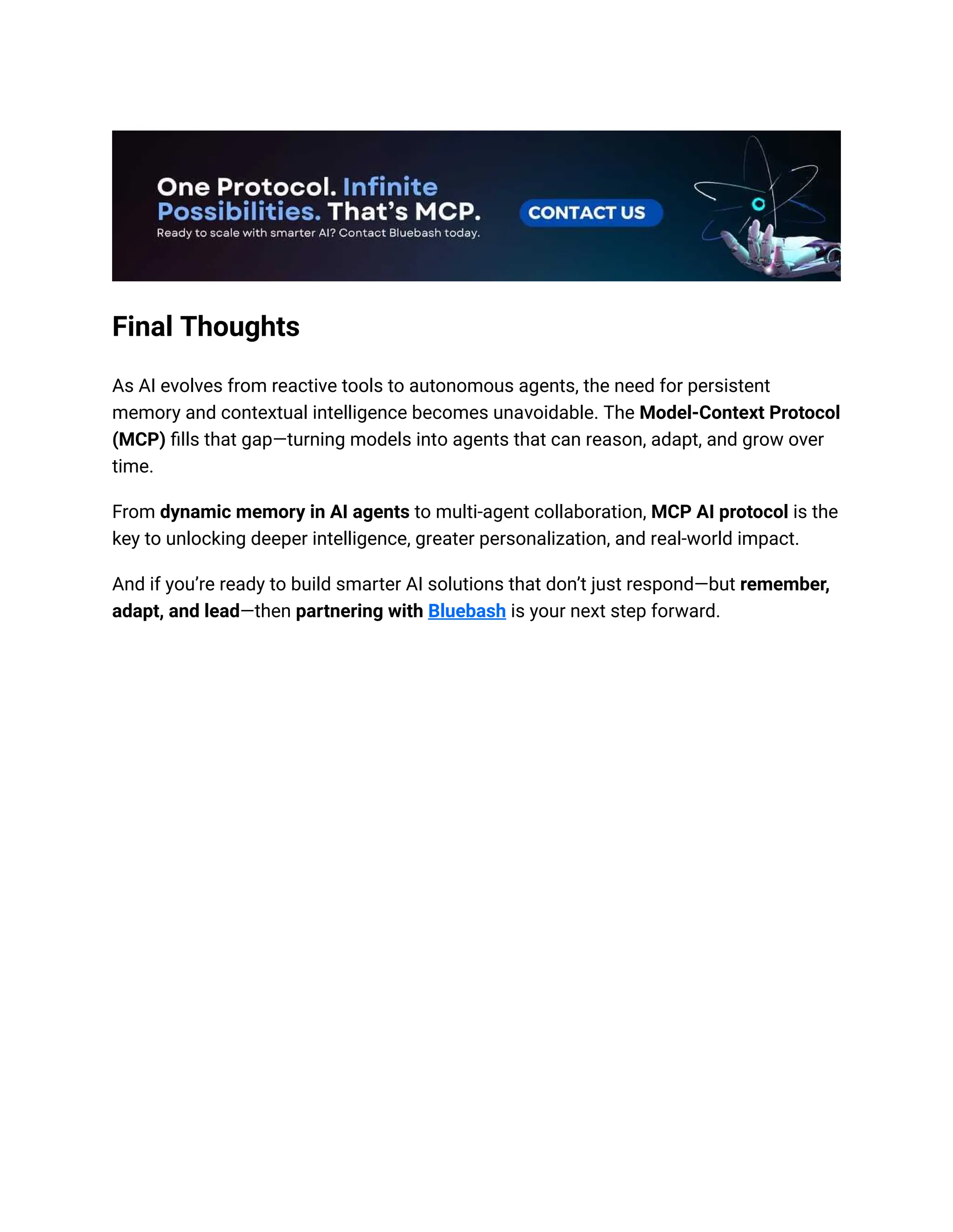 Final Thoughts
As AI evolves from reactive tools to autonomous agents, the need for persistent
memory and contextual intelligence becomes unavoidable. The Model-Context Protocol
(MCP) fills that gap—turning models into agents that can reason, adapt, and grow over
time.
From dynamic memory in AI agents to multi-agent collaboration, MCP AI protocol is the
key to unlocking deeper intelligence, greater personalization, and real-world impact.
And if you’re ready to build smarter AI solutions that don’t just respond—but remember,
adapt, and lead—then partnering with Bluebash is your next step forward.
 