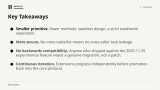 Agentic AI
Foundation
11 · TAKEAWAYS
aaif.io / events
Key Takeaways
● Smaller primitive. Fewer methods, stateless design, a strict read/write
separation.
● More secure. No more tasks/list means no cross-caller task leakage.
● No backwards compatibility. Anyone who shipped against the 2025-11-25
experimental feature needs a genuine migration, not a patch.
● Continuous iteration. Extensions progress independently before promotion
back into the core protocol.
 