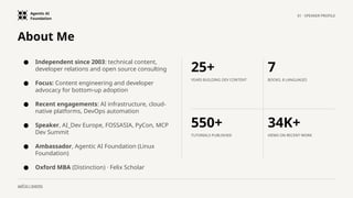 Agentic AI
Foundation
01 · SPEAKER PROFILE
aaif.io / events
About Me
● Independent since 2003: technical content,
developer relations and open source consulting
● Focus: Content engineering and developer
advocacy for bottom-up adoption
● Recent engagements: AI infrastructure, cloud-
native platforms, DevOps automation
● Speaker, AI_Dev Europe, FOSSASIA, PyCon, MCP
Dev Summit
● Ambassador, Agentic AI Foundation (Linux
Foundation)
● Oxford MBA (Distinction) · Felix Scholar
25+
YEARS BUILDING DEV CONTENT
7
BOOKS, 8 LANGUAGES
550+
TUTORIALS PUBLISHED
34K+
VIEWS ON RECENT WORK
 