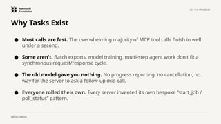 Agentic AI
Foundation
02 · THE PROBLEM
aaif.io / events
Why Tasks Exist
● Most calls are fast. The overwhelming majority of MCP tool calls finish in well
under a second.
● Some aren't. Batch exports, model training, multi-step agent work don't fit a
synchronous request/response cycle.
● The old model gave you nothing. No progress reporting, no cancellation, no
way for the server to ask a follow-up mid-call.
● Everyone rolled their own. Every server invented its own bespoke “start_job /
poll_status” pattern.
 