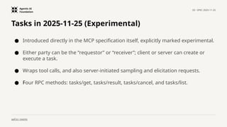 Agentic AI
Foundation
03 · SPEC 2025-11-25
aaif.io / events
Tasks in 2025-11-25 (Experimental)
● Introduced directly in the MCP specification itself, explicitly marked experimental.
● Either party can be the “requestor” or “receiver”; client or server can create or
execute a task.
● Wraps tool calls, and also server-initiated sampling and elicitation requests.
● Four RPC methods: tasks/get, tasks/result, tasks/cancel, and tasks/list.
 