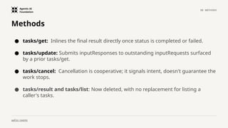 Agentic AI
Foundation
08 · METHODS
aaif.io / events
Methods
● tasks/get: Inlines the final result directly once status is completed or failed.
● tasks/update: Submits inputResponses to outstanding inputRequests surfaced
by a prior tasks/get.
● tasks/cancel: Cancellation is cooperative; it signals intent, doesn't guarantee the
work stops.
● tasks/result and tasks/list: Now deleted, with no replacement for listing a
caller's tasks.
 