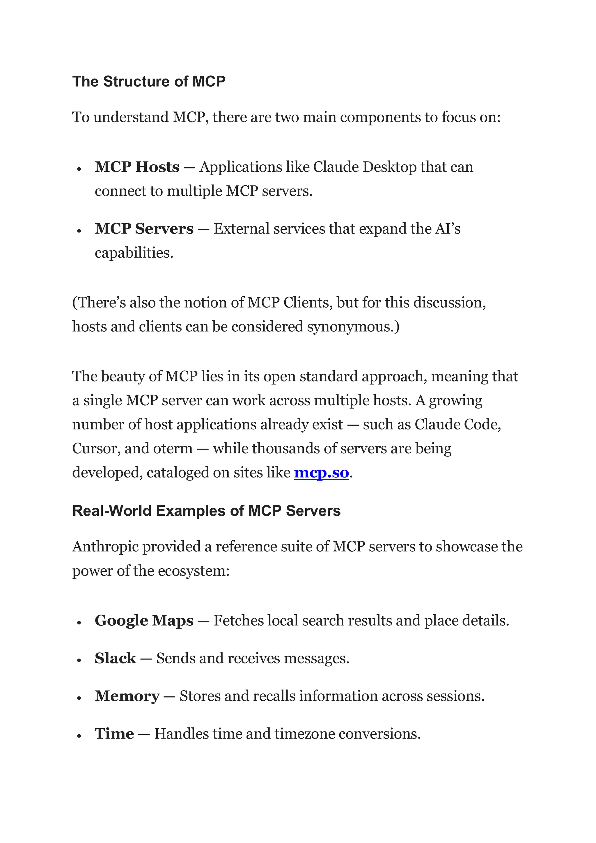 The Structure of MCP
To understand MCP, there are two main components to focus on:
 MCP Hosts — Applications like Claude Desktop that can
connect to multiple MCP servers.
 MCP Servers — External services that expand the AI’s
capabilities.
(There’s also the notion of MCP Clients, but for this discussion,
hosts and clients can be considered synonymous.)
The beauty of MCP lies in its open standard approach, meaning that
a single MCP server can work across multiple hosts. A growing
number of host applications already exist — such as Claude Code,
Cursor, and oterm — while thousands of servers are being
developed, cataloged on sites like mcp.so.
Real-World Examples of MCP Servers
Anthropic provided a reference suite of MCP servers to showcase the
power of the ecosystem:
 Google Maps — Fetches local search results and place details.
 Slack — Sends and receives messages.
 Memory — Stores and recalls information across sessions.
 Time — Handles time and timezone conversions.
 