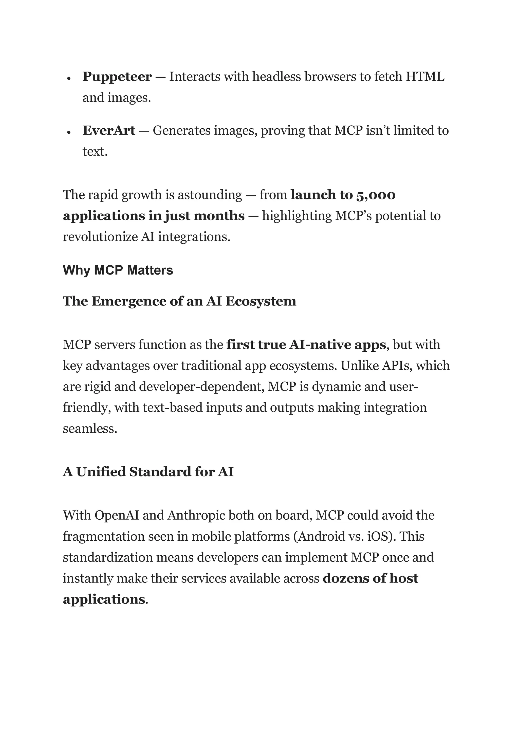  Puppeteer — Interacts with headless browsers to fetch HTML
and images.
 EverArt — Generates images, proving that MCP isn’t limited to
text.
The rapid growth is astounding — from launch to 5,000
applications in just months — highlighting MCP’s potential to
revolutionize AI integrations.
Why MCP Matters
The Emergence of an AI Ecosystem
MCP servers function as the first true AI-native apps, but with
key advantages over traditional app ecosystems. Unlike APIs, which
are rigid and developer-dependent, MCP is dynamic and user-
friendly, with text-based inputs and outputs making integration
seamless.
A Unified Standard for AI
With OpenAI and Anthropic both on board, MCP could avoid the
fragmentation seen in mobile platforms (Android vs. iOS). This
standardization means developers can implement MCP once and
instantly make their services available across dozens of host
applications.
 