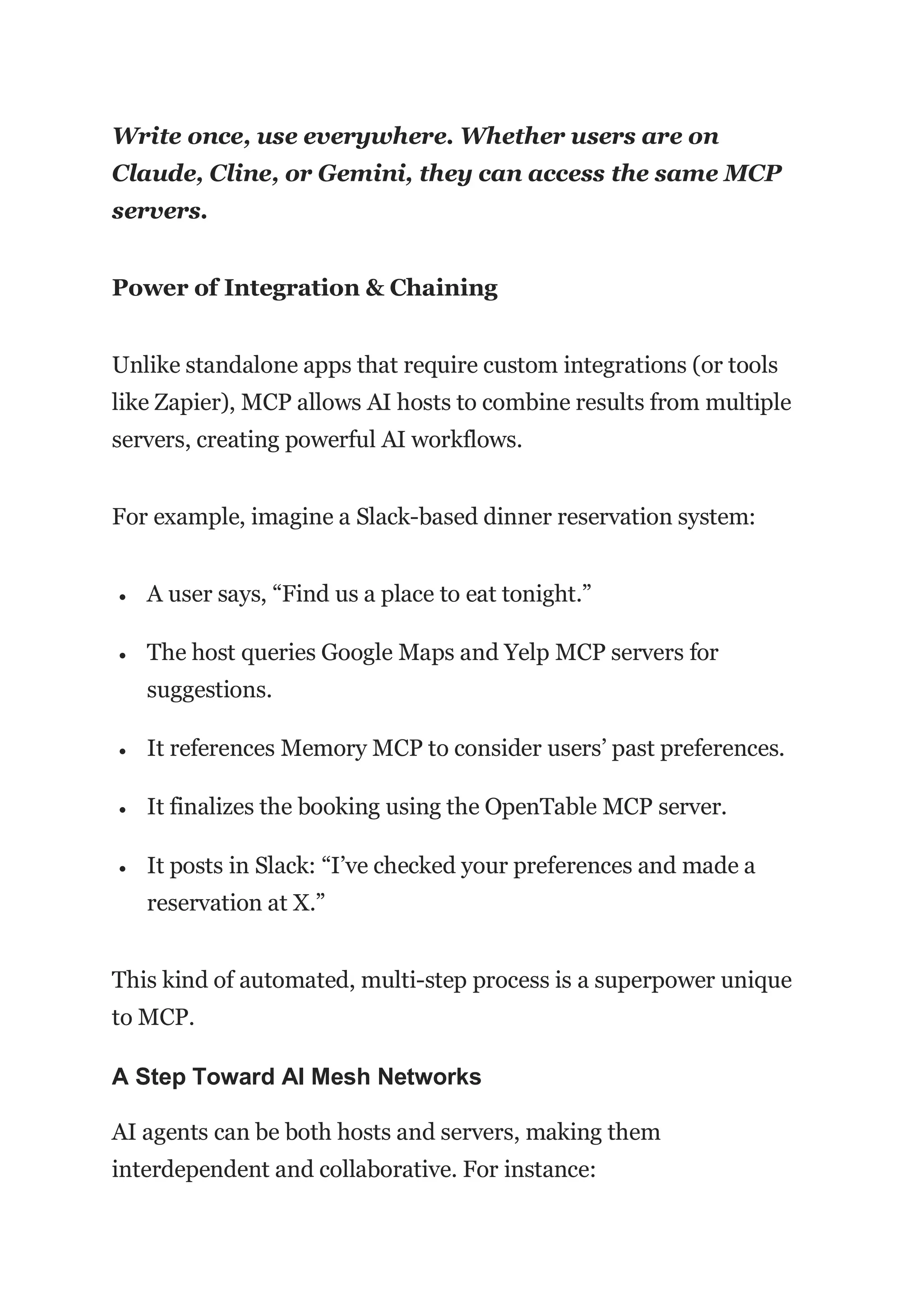 Write once, use everywhere. Whether users are on
Claude, Cline, or Gemini, they can access the same MCP
servers.
Power of Integration & Chaining
Unlike standalone apps that require custom integrations (or tools
like Zapier), MCP allows AI hosts to combine results from multiple
servers, creating powerful AI workflows.
For example, imagine a Slack-based dinner reservation system:
 A user says, “Find us a place to eat tonight.”
 The host queries Google Maps and Yelp MCP servers for
suggestions.
 It references Memory MCP to consider users’ past preferences.
 It finalizes the booking using the OpenTable MCP server.
 It posts in Slack: “I’ve checked your preferences and made a
reservation at X.”
This kind of automated, multi-step process is a superpower unique
to MCP.
A Step Toward AI Mesh Networks
AI agents can be both hosts and servers, making them
interdependent and collaborative. For instance:
 