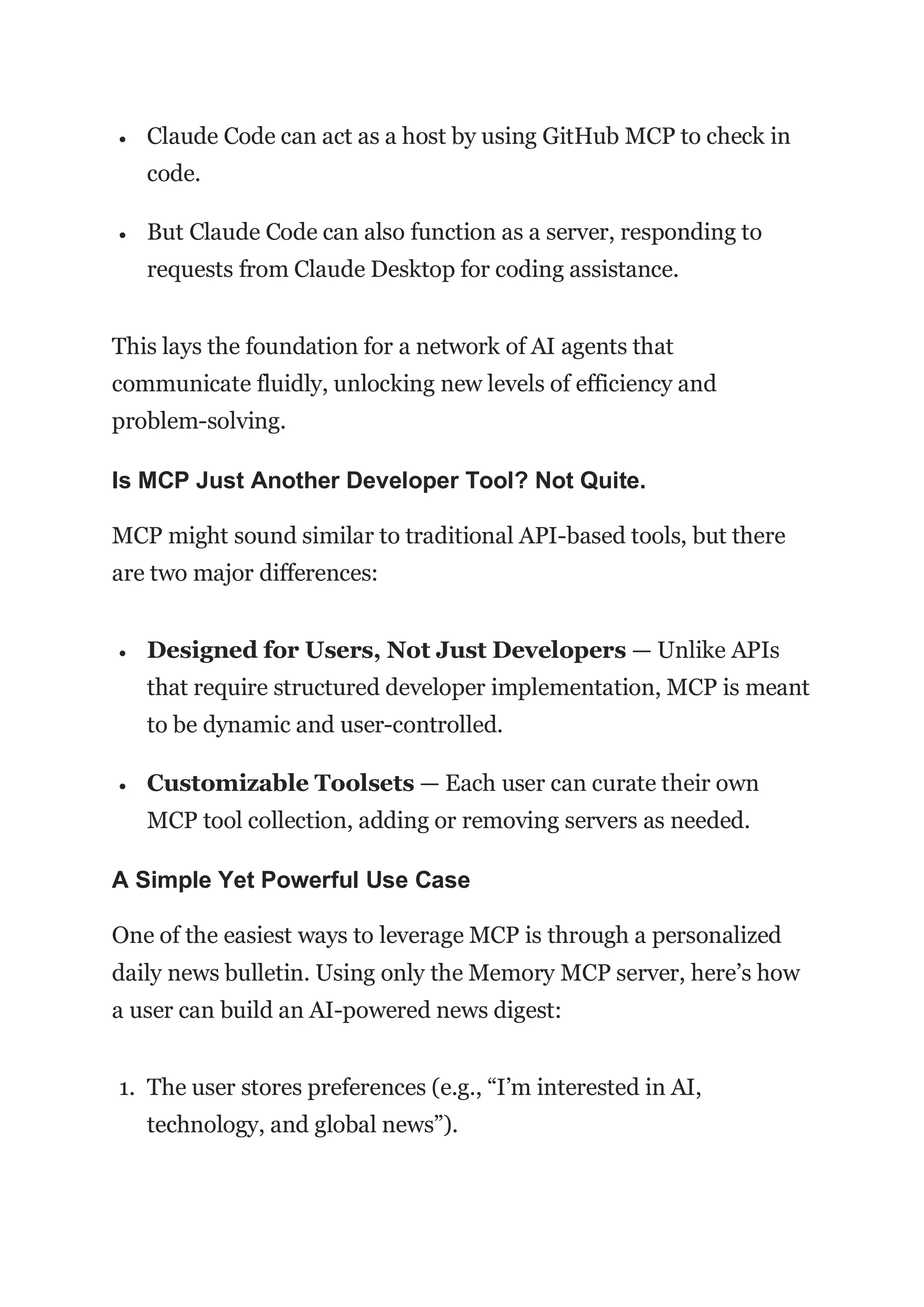  Claude Code can act as a host by using GitHub MCP to check in
code.
 But Claude Code can also function as a server, responding to
requests from Claude Desktop for coding assistance.
This lays the foundation for a network of AI agents that
communicate fluidly, unlocking new levels of efficiency and
problem-solving.
Is MCP Just Another Developer Tool? Not Quite.
MCP might sound similar to traditional API-based tools, but there
are two major differences:
 Designed for Users, Not Just Developers — Unlike APIs
that require structured developer implementation, MCP is meant
to be dynamic and user-controlled.
 Customizable Toolsets — Each user can curate their own
MCP tool collection, adding or removing servers as needed.
A Simple Yet Powerful Use Case
One of the easiest ways to leverage MCP is through a personalized
daily news bulletin. Using only the Memory MCP server, here’s how
a user can build an AI-powered news digest:
1. The user stores preferences (e.g., “I’m interested in AI,
technology, and global news”).
 