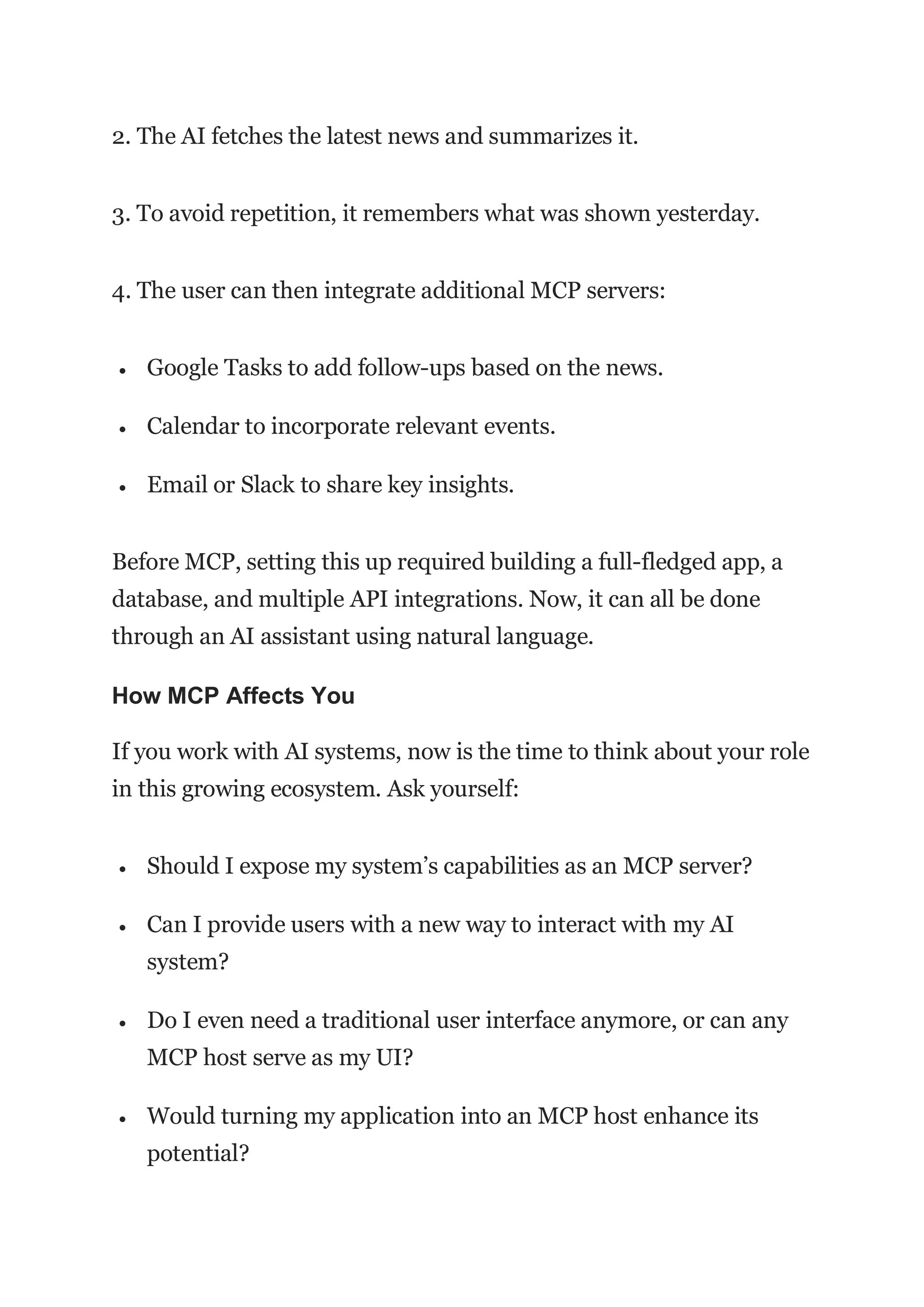 2. The AI fetches the latest news and summarizes it.
3. To avoid repetition, it remembers what was shown yesterday.
4. The user can then integrate additional MCP servers:
 Google Tasks to add follow-ups based on the news.
 Calendar to incorporate relevant events.
 Email or Slack to share key insights.
Before MCP, setting this up required building a full-fledged app, a
database, and multiple API integrations. Now, it can all be done
through an AI assistant using natural language.
How MCP Affects You
If you work with AI systems, now is the time to think about your role
in this growing ecosystem. Ask yourself:
 Should I expose my system’s capabilities as an MCP server?
 Can I provide users with a new way to interact with my AI
system?
 Do I even need a traditional user interface anymore, or can any
MCP host serve as my UI?
 Would turning my application into an MCP host enhance its
potential?
 