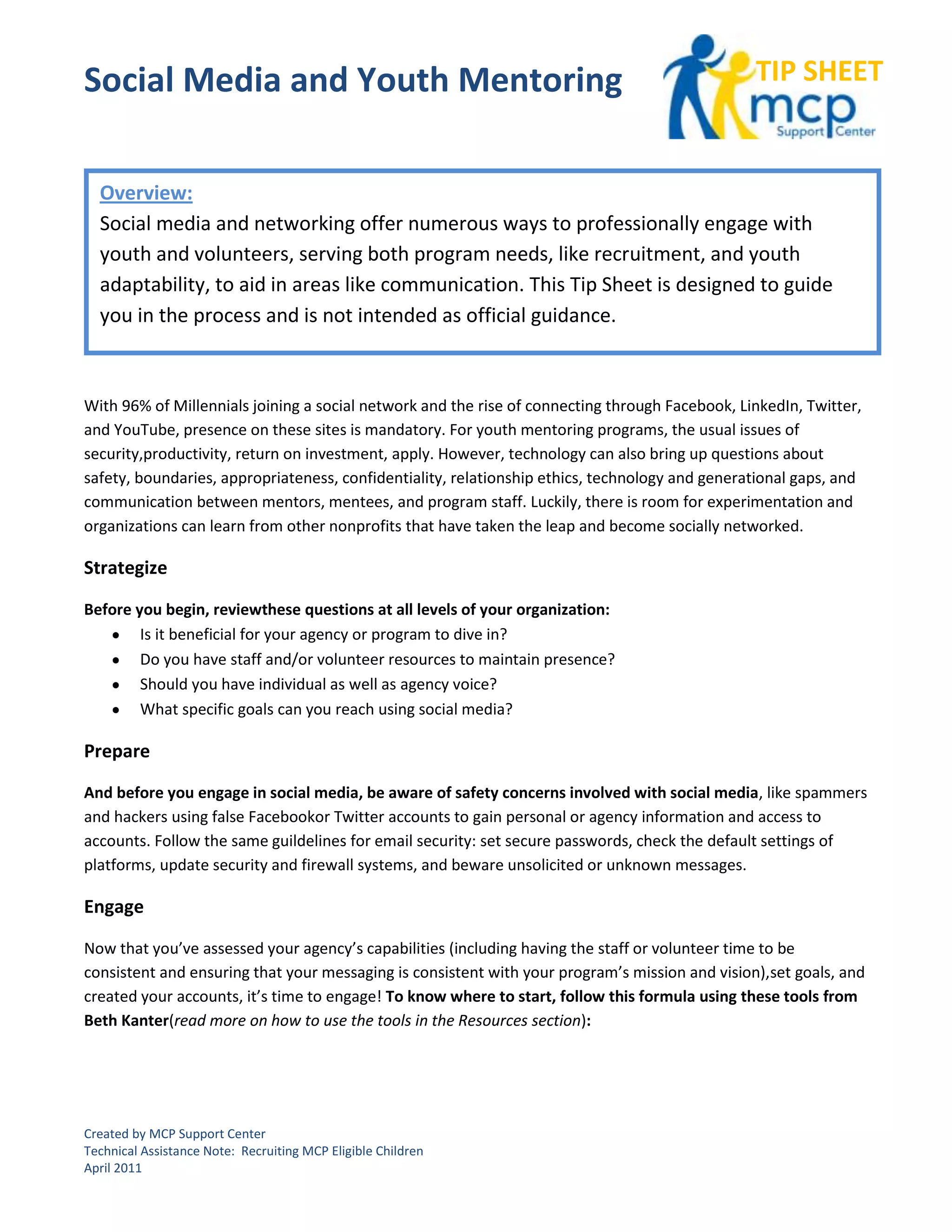 Social Media and Youth Mentoring                                                                TIP SHEET


  Overview:
  Social media and networking offer numerous ways to professionally engage with
  youth and volunteers, serving both program needs, like recruitment, and youth
  adaptability, to aid in areas like communication. This Tip Sheet is designed to guide
  you in the process and is not intended as official guidance.



With 96% of Millennials joining a social network and the rise of connecting through Facebook, LinkedIn, Twitter,
and YouTube, presence on these sites is mandatory. For youth mentoring programs, the usual issues of
security,productivity, return on investment, apply. However, technology can also bring up questions about
safety, boundaries, appropriateness, confidentiality, relationship ethics, technology and generational gaps, and
communication between mentors, mentees, and program staff. Luckily, there is room for experimentation and
organizations can learn from other nonprofits that have taken the leap and become socially networked.

Strategize

Before you begin, reviewthese questions at all levels of your organization:
        Is it beneficial for your agency or program to dive in?
        Do you have staff and/or volunteer resources to maintain presence?
        Should you have individual as well as agency voice?
        What specific goals can you reach using social media?

Prepare

And before you engage in social media, be aware of safety concerns involved with social media, like spammers
and hackers using false Facebookor Twitter accounts to gain personal or agency information and access to
accounts. Follow the same guildelines for email security: set secure passwords, check the default settings of
platforms, update security and firewall systems, and beware unsolicited or unknown messages.

Engage

Now that you’ve assessed your agency’s capabilities (including having the staff or volunteer time to be
consistent and ensuring that your messaging is consistent with your program’s mission and vision),set goals, and
created your accounts, it’s time to engage! To know where to start, follow this formula using these tools from
Beth Kanter(read more on how to use the tools in the Resources section):




Created by MCP Support Center
Technical Assistance Note: Recruiting MCP Eligible Children
April 2011
 