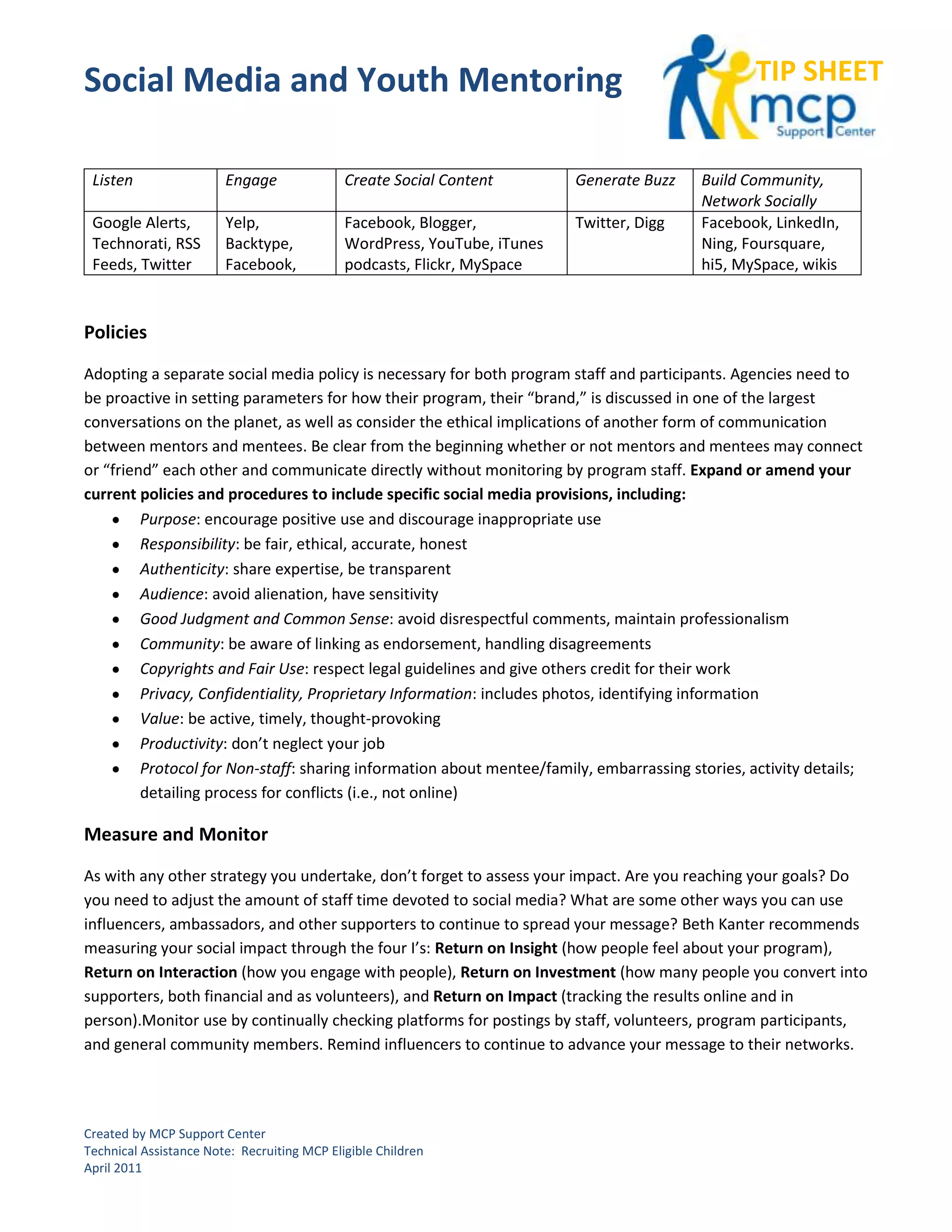 Social Media and Youth Mentoring                                                                 TIP SHEET


 Listen                 Engage               Create Social Content        Generate Buzz   Build Community,
                                                                                          Network Socially
 Google Alerts,         Yelp,                Facebook, Blogger,           Twitter, Digg   Facebook, LinkedIn,
 Technorati, RSS        Backtype,            WordPress, YouTube, iTunes                   Ning, Foursquare,
 Feeds, Twitter         Facebook,            podcasts, Flickr, MySpace                    hi5, MySpace, wikis



Policies

Adopting a separate social media policy is necessary for both program staff and participants. Agencies need to
be proactive in setting parameters for how their program, their “brand,” is discussed in one of the largest
conversations on the planet, as well as consider the ethical implications of another form of communication
between mentors and mentees. Be clear from the beginning whether or not mentors and mentees may connect
or “friend” each other and communicate directly without monitoring by program staff. Expand or amend your
current policies and procedures to include specific social media provisions, including:
         Purpose: encourage positive use and discourage inappropriate use
         Responsibility: be fair, ethical, accurate, honest
         Authenticity: share expertise, be transparent
         Audience: avoid alienation, have sensitivity
         Good Judgment and Common Sense: avoid disrespectful comments, maintain professionalism
         Community: be aware of linking as endorsement, handling disagreements
         Copyrights and Fair Use: respect legal guidelines and give others credit for their work
         Privacy, Confidentiality, Proprietary Information: includes photos, identifying information
         Value: be active, timely, thought-provoking
         Productivity: don’t neglect your job
         Protocol for Non-staff: sharing information about mentee/family, embarrassing stories, activity details;
         detailing process for conflicts (i.e., not online)

Measure and Monitor

As with any other strategy you undertake, don’t forget to assess your impact. Are you reaching your goals? Do
you need to adjust the amount of staff time devoted to social media? What are some other ways you can use
influencers, ambassadors, and other supporters to continue to spread your message? Beth Kanter recommends
measuring your social impact through the four I’s: Return on Insight (how people feel about your program),
Return on Interaction (how you engage with people), Return on Investment (how many people you convert into
supporters, both financial and as volunteers), and Return on Impact (tracking the results online and in
person).Monitor use by continually checking platforms for postings by staff, volunteers, program participants,
and general community members. Remind influencers to continue to advance your message to their networks.




Created by MCP Support Center
Technical Assistance Note: Recruiting MCP Eligible Children
April 2011
 