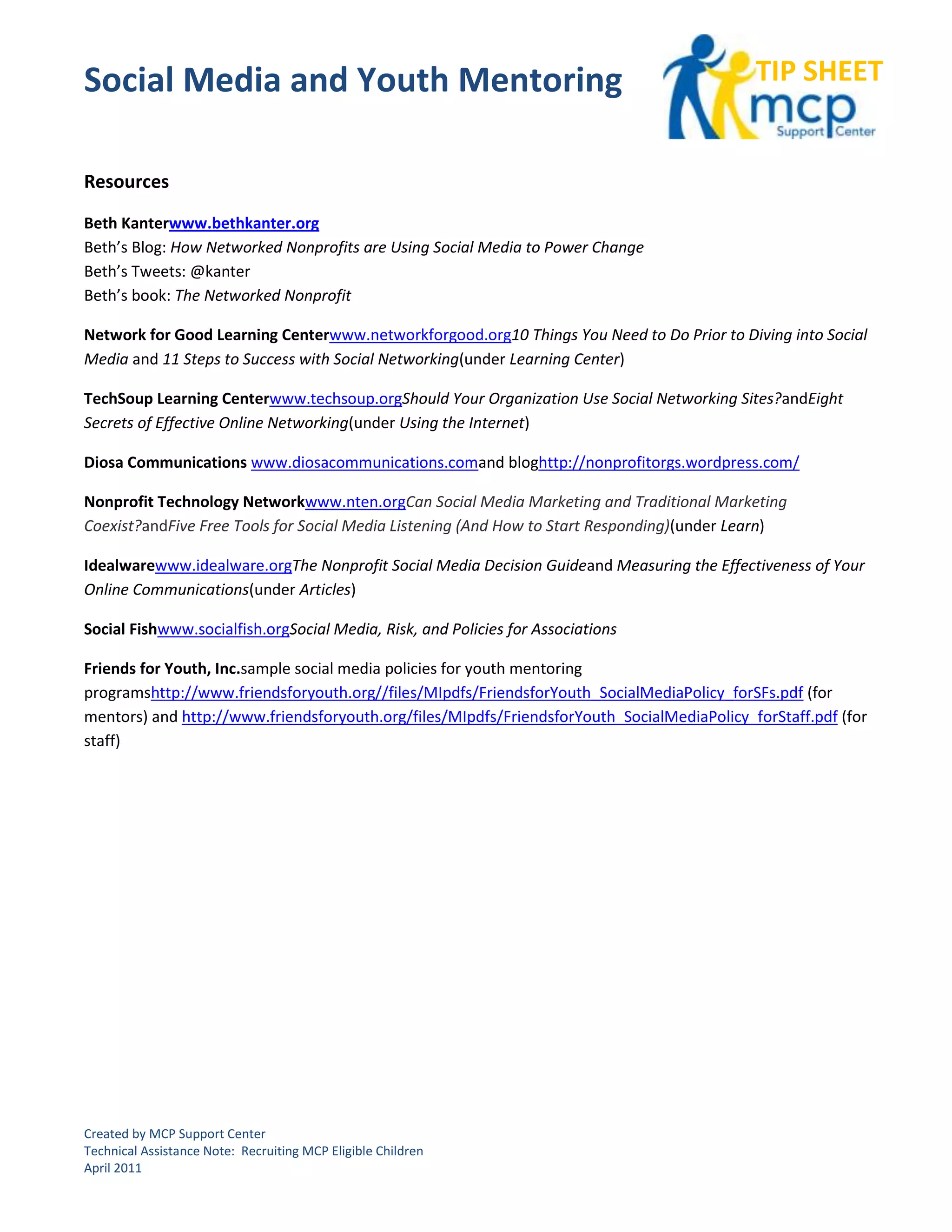 Social Media and Youth Mentoring                                                            TIP SHEET


Resources

Beth Kanterwww.bethkanter.org
Beth’s Blog: How Networked Nonprofits are Using Social Media to Power Change
Beth’s Tweets: @kanter
Beth’s book: The Networked Nonprofit

Network for Good Learning Centerwww.networkforgood.org10 Things You Need to Do Prior to Diving into Social
Media and 11 Steps to Success with Social Networking(under Learning Center)

TechSoup Learning Centerwww.techsoup.orgShould Your Organization Use Social Networking Sites?andEight
Secrets of Effective Online Networking(under Using the Internet)

Diosa Communications www.diosacommunications.comand bloghttp://nonprofitorgs.wordpress.com/

Nonprofit Technology Networkwww.nten.orgCan Social Media Marketing and Traditional Marketing
Coexist?andFive Free Tools for Social Media Listening (And How to Start Responding)(under Learn)

Idealwarewww.idealware.orgThe Nonprofit Social Media Decision Guideand Measuring the Effectiveness of Your
Online Communications(under Articles)

Social Fishwww.socialfish.orgSocial Media, Risk, and Policies for Associations

Friends for Youth, Inc.sample social media policies for youth mentoring
programshttp://www.friendsforyouth.org//files/MIpdfs/FriendsforYouth_SocialMediaPolicy_forSFs.pdf (for
mentors) and http://www.friendsforyouth.org/files/MIpdfs/FriendsforYouth_SocialMediaPolicy_forStaff.pdf (for
staff)




Created by MCP Support Center
Technical Assistance Note: Recruiting MCP Eligible Children
April 2011
 