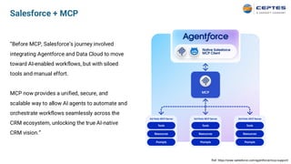 Salesforce + MCP
“Before MCP, Salesforce’s journey involved
integrating Agentforce and Data Cloud to move
toward AI-enabled workflows, but with siloed
tools and manual effort.
MCP now provides a unified, secure, and
scalable way to allow AI agents to automate and
orchestrate workflows seamlessly across the
CRM ecosystem, unlocking the true AI-native
CRM vision.”
Ref. https://www.salesforce.com/agentforce/mcp-support/
 