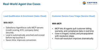Real-World Agent Use Cases
Lead Qualification & Enrichment (Sales Cloud)
With MCP:
• Salesforce Agentforce calls MCP servers
(credit scoring, KYC, company data)
securely.
• Lead is automatically enriched and scored
before rep touches it.
• Saves time, improves conversion.
Customer Service Case Triage (Service Cloud)
With MCP:
• MCP lets AI agents pull customer billing,
warranty, and compliance data in real time.
• Case is triaged, routed, and pre-populated
with resolution steps.
• First-call resolution improves dramatically.
 