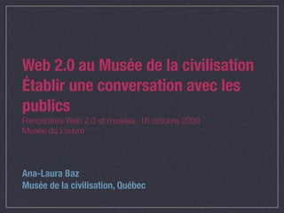 Web 2.0 au Musée de la civilisation
Établir une conversation avec les
publics
Rencontres Web 2.0 et musées, 16 octobre 2009
Musée du Louvre




Ana-Laura Baz
Musée de la civilisation, Québec
 
