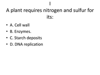 I
A plant requires nitrogen and sulfur for
                  its:
•   A. Cell wall
•   B. Enzymes.
•   C. Starch deposits
•   D. DNA replication
 