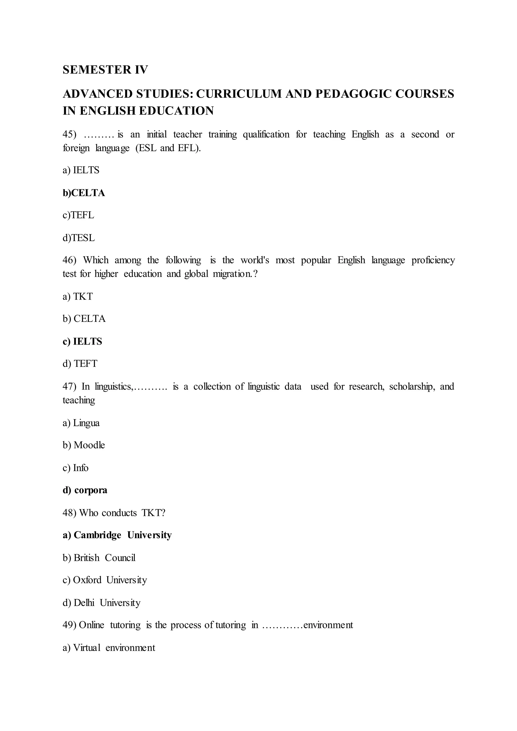 SEMESTER IV
ADVANCED STUDIES: CURRICULUM AND PEDAGOGIC COURSES
IN ENGLISH EDUCATION
45) ……… is an initial teacher training qualification for teaching English as a second or
foreign language (ESL and EFL).
a) IELTS
b)CELTA
c)TEFL
d)TESL
46) Which among the following is the world's most popular English language proficiency
test for higher education and global migration.?
a) TKT
b) CELTA
c) IELTS
d) TEFT
47) In linguistics,………. is a collection of linguistic data used for research, scholarship, and
teaching
a) Lingua
b) Moodle
c) Info
d) corpora
48) Who conducts TKT?
a) Cambridge University
b) British Council
c) Oxford University
d) Delhi University
49) Online tutoring is the process of tutoring in …………environment
a) Virtual environment
 