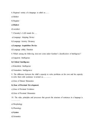 6. Regional variety of a language is called as……
a) Idiolect
b) Register
c) Dialect
d) sociolect
7. Chomsky’s LAD stands for…..
a) Language Adapting Device
b) Language Activity Deviancy
c) Language Acquisition Device
d) Language ability Duration
8. Which among the following does not come under Gardner’s classification of intelligence?
a) Linguistic Intelligence
b) Critical Intelligence
c) Kinesthetic Intelligence
d) Naturalistic Intelligenece
9. The difference between the child’s capacity to solve problems on his own and his capacity
to solve them with assistance is termed as………….
a) Zone of Distant Maturation
b) Zone of Proximal Development
c) Zone of Proximal Evolution
d) Zone of Proximal Maturation
10. The rules, principles and processes that govern the structure of sentences in a language is
…………..
a) Morphology
b) Phonology
c) Syntax
d) Semantics
 