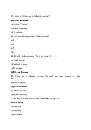 16) Which of the following is the largest vocabulary?
a) Reading Vocabulary
b) Speaking Vocabulary
c) Writing Vocabulary
d) All are equal
17) How many phrases are there in Micro-teaching?
a) 2
b) 4
c) 3
d) 6
18) The ability to learn is innate. This is the theory of…………
a) Formal grammar
b) Functional grammar
c) TG grammar
d) Universal Grammar
19) Words that an individual recognises but rarely uses when speaking or writing
are…………
a) active vocabulary
b) passive vocabulary
c) content vocabulary
d) function vocabulary
20) The form of reading that facilitates concentration and speed is……..
a) silent reading
b) oral reading
c) pre-reading
d) post-reading
 