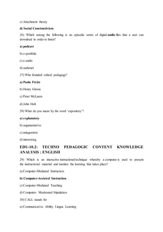 c) Attachment theory
d) Social Constructivism
26) Which among the following is an episodic series of digital audio files that a user can
download in order to listen?
a) podcast
b) e-portfolio
c) e-audio
d) audionet
27) Who founded critical pedagogy?
a) Paulo Freire
b) Henry Giroux
c) Peter McLaren
d) John Holt
28) What do you mean by the word ‘expository’?
a) explanatory
b) argumentative
c) antagonistic
d) interesting
EDU-10.2: TECHNO PEDAGOGIC CONTENT KNOWLEDGE
ANALYSIS : ENGLISH
29) Which is an interactive instructional technique whereby a computer is used to present
the instructional material and monitor the learning that takes place?
a) Computer-Mediated Instruction
b) Computer-Assisted Instruction
c) Computer-Mediated Teaching
d) Computer- Moderated Stipulation
30) CALL stands for
a) Communicative Ability Lingua Learning
 