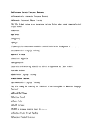 b) Computer Assisted Language Learning
c) Communicative Augmented Language learning
d) Computer Augmented Lingua Learning
31) Who defined module as an instructional package dealing with a single conceptual unit of
subject-matter?
a) Krashen
b) Russel
c) Vygotsky
d) Piaget
32) The rejection of Grammar-translation method has led to the development of …………..
a) Communicative Language Teaching
b) Direct Method
c) Structural Approach
d) Suggestopedia
33) Which of the following methods was devised to supplement the Direct Method?
a) Natural Method
b) Situational Language Teaching
c) Substitution Method
d) Communicative Language Teaching
34) Who among the following has contributed to the development of Situational Language
Teaching?
a) Harold E. Palmer
b) Bertrand Russel
c) James Asher
d) Caleb Gartegno
35) TPR in language teaching stands for……….
a) Teaching Poetry through Reading
b) Teaching Practical Responses
 