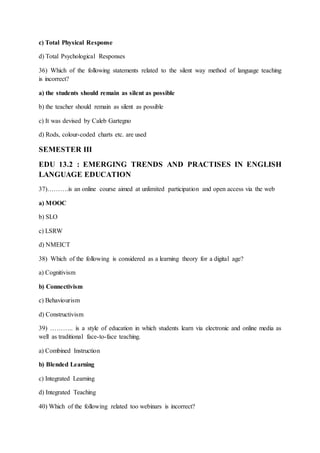 c) Total Physical Response
d) Total Psychological Responses
36) Which of the following statements related to the silent way method of language teaching
is incorrect?
a) the students should remain as silent as possible
b) the teacher should remain as silent as possible
c) It was devised by Caleb Gartegno
d) Rods, colour-coded charts etc. are used
SEMESTER III
EDU 13.2 : EMERGING TRENDS AND PRACTISES IN ENGLISH
LANGUAGE EDUCATION
37)……….is an online course aimed at unlimited participation and open access via the web
a) MOOC
b) SLO
c) LSRW
d) NMEICT
38) Which of the following is considered as a learning theory for a digital age?
a) Cognitivism
b) Connectivism
c) Behaviourism
d) Constructivism
39) ……….. is a style of education in which students learn via electronic and online media as
well as traditional face-to-face teaching.
a) Combined Instruction
b) Blended Learning
c) Integrated Learning
d) Integrated Teaching
40) Which of the following related too webinars is incorrect?
 