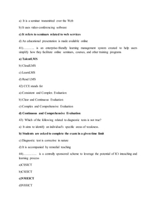 a) It is a seminar transmitted over the Web
b) It uses video-conferencing software
c) It refers to seminars related to web services
d) An educational presentation is made available online
41)……….. is an enterprise-friendly learning management system created to help users
simplify how they facilitate online seminars, courses, and other training programs
a) TalentLMS
b) CloudLMS
c) LearnLMS
d) Read LMS
42) CCE stands for
a) Consistent and Complex Evaluation
b) Clear and Continuous Evaluation
c) Complex and Comprehensive Evaluation
d) Continuous and Comprehensive Evaluation
43) Which of the following related to diagnostic tests is not true?
a) It aims to identify an individual's specific areas of weakness.
b) Students are asked to complete the exam in a given time limit
c) Diagnostic test is corrective in nature
d) It is accompanied by remedial teaching
44)…………. is a centrally sponsored scheme to leverage the potential of ICt inteaching and
learning process
a)CSSICT
b)CSEICT
c)NMEICT
d)NSSICT
 