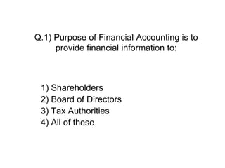 Q.1) Purpose of Financial Accounting is to
provide financial information to:
1) Shareholders
2) Board of Directors
3) Tax Authorities
4) All of these
 
