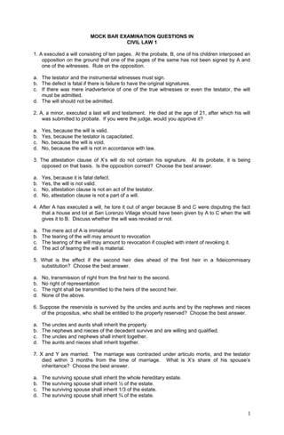 MOCK BAR EXAMINATION QUESTIONS IN
CIVIL LAW 1
1. A executed a will consisting of ten pages. At the probate, B, one of his children interposed an
opposition on the ground that one of the pages of the same has not been signed by A and
one of the witnesses. Rule on the opposition.
a. The testator and the instrumental witnesses must sign.
b. The defect is fatal if there is failure to have the original signatures.
c. If there was mere inadvertence of one of the true witnesses or even the testator, the will
must be admitted.
d. The will should not be admitted.
2. A, a minor, executed a last will and testament. He died at the age of 21, after which his will
was submitted to probate. If you were the judge, would you approve it?
a. Yes, because the will is valid.
b. Yes, because the testator is capacitated.
c. No, because the will is void.
d. No, because the will is not in accordance with law.
3. The attestation clause of X’s will do not contain his signature. At its probate, it is being
opposed on that basis. Is the opposition correct? Choose the best answer.
a. Yes, because it is fatal defect.
b. Yes, the will is not valid.
c. No, attestation clause is not an act of the testator.
d. No, attestation clause is not a part of a will.
4. After A has executed a will, he tore it out of anger because B and C were disputing the fact
that a house and lot at San Lorenzo Village should have been given by A to C when the will
gives it to B. Discuss whether the will was revoked or not.
a. The mere act of A is immaterial
b. The tearing of the will may amount to revocation
c. The tearing of the will may amount to revocation if coupled with intent of revoking it.
d. The act of tearing the will is material.
5. What is the effect if the second heir dies ahead of the first heir in a fideicommisary
substitution? Choose the best answer.
a. No, transmission of right from the first heir to the second.
b. No right of representation
c. The right shall be transmitted to the heirs of the second heir.
d. None of the above.
6. Suppose the reservista is survived by the uncles and aunts and by the nephews and nieces
of the propositus, who shall be entitled to the property reserved? Choose the best answer.
a. The uncles and aunts shall inherit the property
b. The nephews and nieces of the decedent survive and are willing and qualified.
c. The uncles and nephews shall inherit together.
d. The aunts and nieces shall inherit together.
7. X and Y are married. The marriage was contracted under articulo mortis, and the testator
died within 3 months from the time of marriage. What is X’s share of his spouse’s
inheritance? Choose the best answer.
a. The surviving spouse shall inherit the whole hereditary estate.
b. The surviving spouse shall inherit ½ of the estate.
c. The surviving spouse shall inherit 1/3 of the estate.
d. The surviving spouse shall inherit ¾ of the estate.
1
 