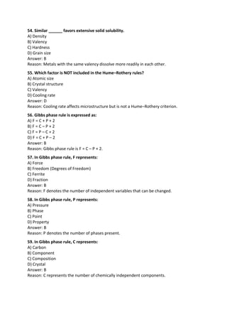 54. Similar ______ favors extensive solid solubility.
A) Density
B) Valency
C) Hardness
D) Grain size
Answer: B
Reason: Metals with the same valency dissolve more readily in each other.
55. Which factor is NOT included in the Hume–Rothery rules?
A) Atomic size
B) Crystal structure
C) Valency
D) Cooling rate
Answer: D
Reason: Cooling rate affects microstructure but is not a Hume–Rothery criterion.
56. Gibbs phase rule is expressed as:
A) F = C + P + 2
B) F = C – P + 2
C) F = P – C + 2
D) F = C + P – 2
Answer: B
Reason: Gibbs phase rule is F = C – P + 2.
57. In Gibbs phase rule, F represents:
A) Force
B) Freedom (Degrees of Freedom)
C) Ferrite
D) Fraction
Answer: B
Reason: F denotes the number of independent variables that can be changed.
58. In Gibbs phase rule, P represents:
A) Pressure
B) Phase
C) Point
D) Property
Answer: B
Reason: P denotes the number of phases present.
59. In Gibbs phase rule, C represents:
A) Carbon
B) Component
C) Composition
D) Crystal
Answer: B
Reason: C represents the number of chemically independent components.
 