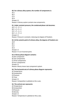 60. For a binary alloy system, the number of components is:
A) 1
B) 2
C) 3
D) 4
Answer: B
Reason: A binary system contains two components.
61. Under constant pressure, the condensed phase rule becomes:
A) F = C – P + 1
B) F = C + P + 1
C) F = P – C + 1
D) F = C – P + 2
Answer: A
Reason: Pressure is constant, reducing one degree of freedom.
62. At the eutectic point of a binary alloy, the degrees of freedom are:
A) 0
B) 1
C) 2
D) 3
Answer: A
Reason: It is an invariant point.
63. A binary phase diagram contains:
A) One component
B) Two components
C) Three components
D) Four components
Answer: B
Reason: Binary means two-component system.
64. The horizontal axis of a binary phase diagram represents:
A) Temperature
B) Composition
C) Pressure
D) Time
Answer: B
Reason: Composition is plotted on the x-axis.
65. The vertical axis represents:
A) Temperature
B) Composition
C) Pressure
D) Density
Answer: A
Reason: Temperature is plotted on the y-axis.
 