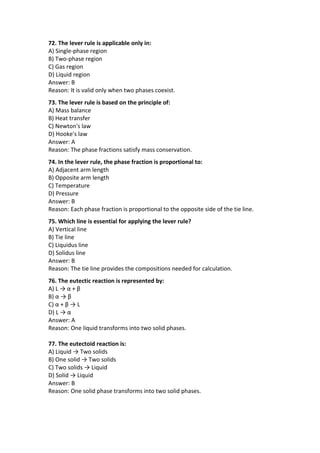 72. The lever rule is applicable only in:
A) Single-phase region
B) Two-phase region
C) Gas region
D) Liquid region
Answer: B
Reason: It is valid only when two phases coexist.
73. The lever rule is based on the principle of:
A) Mass balance
B) Heat transfer
C) Newton's law
D) Hooke's law
Answer: A
Reason: The phase fractions satisfy mass conservation.
74. In the lever rule, the phase fraction is proportional to:
A) Adjacent arm length
B) Opposite arm length
C) Temperature
D) Pressure
Answer: B
Reason: Each phase fraction is proportional to the opposite side of the tie line.
75. Which line is essential for applying the lever rule?
A) Vertical line
B) Tie line
C) Liquidus line
D) Solidus line
Answer: B
Reason: The tie line provides the compositions needed for calculation.
76. The eutectic reaction is represented by:
A) L → α + β
B) α → β
C) α + β → L
D) L → α
Answer: A
Reason: One liquid transforms into two solid phases.
77. The eutectoid reaction is:
A) Liquid → Two solids
B) One solid → Two solids
C) Two solids → Liquid
D) Solid → Liquid
Answer: B
Reason: One solid phase transforms into two solid phases.
 