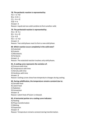 78. The peritectic reaction is represented by:
A) L + α → β
B) α → β + L
C) L → α + β
D) β → α
Answer: A
Reason: Liquid and one solid combine to form another solid.
79. The peritectoid reaction is represented by:
A) α + β → γ
B) L → α + β
C) α → β
D) L + α → β
Answer: A
Reason: Two solid phases react to form a new solid phase.
80. Which reaction occurs completely in the solid state?
A) Eutectoid
B) Eutectic
C) Monotectic
D) Peritectic
Answer: A
Reason: The eutectoid reaction involves only solid phases.
81. A cooling curve represents the variation of:
A) Pressure with time
B) Temperature with time
C) Density with time
D) Hardness with time
Answer: B
Reason: Cooling curves show how temperature changes during cooling.
82. During solidification, the temperature remains constant due to:
A) Sensible heat
B) Latent heat
C) Radiation
D) Convection
Answer: B
Reason: Latent heat of fusion is released.
83. A horizontal portion on a cooling curve indicates:
A) Heating
B) Phase transformation
C) Melting
D) Expansion
Answer: B
Reason: Temperature remains constant during transformation.
 