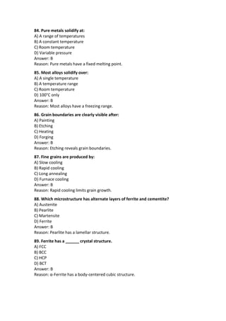 84. Pure metals solidify at:
A) A range of temperatures
B) A constant temperature
C) Room temperature
D) Variable pressure
Answer: B
Reason: Pure metals have a fixed melting point.
85. Most alloys solidify over:
A) A single temperature
B) A temperature range
C) Room temperature
D) 100°C only
Answer: B
Reason: Most alloys have a freezing range.
86. Grain boundaries are clearly visible after:
A) Painting
B) Etching
C) Heating
D) Forging
Answer: B
Reason: Etching reveals grain boundaries.
87. Fine grains are produced by:
A) Slow cooling
B) Rapid cooling
C) Long annealing
D) Furnace cooling
Answer: B
Reason: Rapid cooling limits grain growth.
88. Which microstructure has alternate layers of ferrite and cementite?
A) Austenite
B) Pearlite
C) Martensite
D) Ferrite
Answer: B
Reason: Pearlite has a lamellar structure.
89. Ferrite has a ______ crystal structure.
A) FCC
B) BCC
C) HCP
D) BCT
Answer: B
Reason: α-Ferrite has a body-centered cubic structure.
 