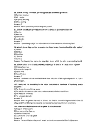 96. Which cooling condition generally produces the finest grain size?
A) Furnace cooling
B) Air cooling
C) Rapid quenching
D) Slow cooling
Answer: C
Reason: Rapid quenching minimizes grain growth.
97. Which constituent provides maximum hardness in plain carbon steel?
A) Ferrite
B) Pearlite
C) Cementite
D) Austenite
Answer: C
Reason: Cementite (Fe₃C) is the hardest constituent in the iron–carbon system.
98. Which phase diagram line separates the liquid phase from the liquid + solid region?
A) Solvus
B) Solidus
C) Liquidus
D) Tie line
Answer: C
Reason: The liquidus line marks the boundary above which the alloy is completely liquid.
99. Which rule is used to calculate the percentage of phases in a two-phase region?
A) Gibbs phase rule
B) Hume–Rothery rule
C) Lever rule
D) Raoult's law
Answer: C
Reason: The lever rule determines the relative amounts of each phase present in a two-
phase region.
100. Which of the following is the most fundamental objective of studying phase
diagrams?
A) To determine machining speed
B) To predict phases and microstructures under equilibrium conditions
C) To measure hardness
D) To calculate density
Answer: B
Reason: Phase diagrams are used to predict the phases and resulting microstructures of
alloys at different temperatures and compositions under equilibrium conditions.
101. The iron–carbon equilibrium diagram is also called the:
A) Copper–zinc diagram
B) Iron–cementite diagram
C) Lead–tin diagram
D) Aluminium–silicon diagram
Answer: B
Reason: The equilibrium diagram is based on the iron–cementite (Fe–Fe₃C) system.
 