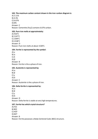 102. The maximum carbon content shown in the iron–carbon diagram is:
A) 2.11%
B) 4.3%
C) 6.67%
D) 8%
Answer: C
Reason: Cementite (Fe₃C) contains 6.67% carbon.
103. Pure iron melts at approximately:
A) 910°C
B) 1147°C
C) 1394°C
D) 1538°C
Answer: D
Reason: Pure iron melts at about 1538°C.
104. Ferrite is represented by the symbol:
A) γ
B) α
C) δ
D) β
Answer: B
Reason: Ferrite is the α-phase of iron.
105. Austenite is represented by:
A) α
B) β
C) γ
D) δ
Answer: C
Reason: Austenite is the γ-phase of iron.
106. Delta ferrite is represented by:
A) α
B) β
C) γ
D) δ
Answer: D
Reason: Delta ferrite is stable at very high temperatures.
107. Ferrite has which crystal structure?
A) FCC
B) BCC
C) HCP
D) BCT
Answer: B
Reason: Ferrite possesses a Body-Centered Cubic (BCC) structure.
 