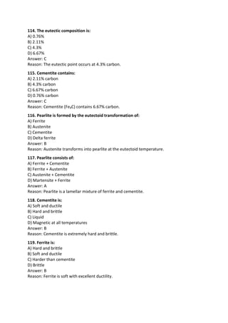 114. The eutectic composition is:
A) 0.76%
B) 2.11%
C) 4.3%
D) 6.67%
Answer: C
Reason: The eutectic point occurs at 4.3% carbon.
115. Cementite contains:
A) 2.11% carbon
B) 4.3% carbon
C) 6.67% carbon
D) 0.76% carbon
Answer: C
Reason: Cementite (Fe₃C) contains 6.67% carbon.
116. Pearlite is formed by the eutectoid transformation of:
A) Ferrite
B) Austenite
C) Cementite
D) Delta ferrite
Answer: B
Reason: Austenite transforms into pearlite at the eutectoid temperature.
117. Pearlite consists of:
A) Ferrite + Cementite
B) Ferrite + Austenite
C) Austenite + Cementite
D) Martensite + Ferrite
Answer: A
Reason: Pearlite is a lamellar mixture of ferrite and cementite.
118. Cementite is:
A) Soft and ductile
B) Hard and brittle
C) Liquid
D) Magnetic at all temperatures
Answer: B
Reason: Cementite is extremely hard and brittle.
119. Ferrite is:
A) Hard and brittle
B) Soft and ductile
C) Harder than cementite
D) Brittle
Answer: B
Reason: Ferrite is soft with excellent ductility.
 