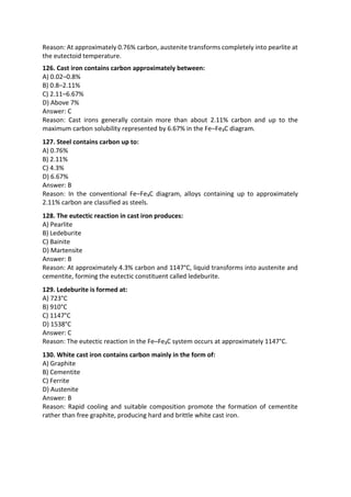 Reason: At approximately 0.76% carbon, austenite transforms completely into pearlite at
the eutectoid temperature.
126. Cast iron contains carbon approximately between:
A) 0.02–0.8%
B) 0.8–2.11%
C) 2.11–6.67%
D) Above 7%
Answer: C
Reason: Cast irons generally contain more than about 2.11% carbon and up to the
maximum carbon solubility represented by 6.67% in the Fe–Fe₃C diagram.
127. Steel contains carbon up to:
A) 0.76%
B) 2.11%
C) 4.3%
D) 6.67%
Answer: B
Reason: In the conventional Fe–Fe₃C diagram, alloys containing up to approximately
2.11% carbon are classified as steels.
128. The eutectic reaction in cast iron produces:
A) Pearlite
B) Ledeburite
C) Bainite
D) Martensite
Answer: B
Reason: At approximately 4.3% carbon and 1147°C, liquid transforms into austenite and
cementite, forming the eutectic constituent called ledeburite.
129. Ledeburite is formed at:
A) 723°C
B) 910°C
C) 1147°C
D) 1538°C
Answer: C
Reason: The eutectic reaction in the Fe–Fe₃C system occurs at approximately 1147°C.
130. White cast iron contains carbon mainly in the form of:
A) Graphite
B) Cementite
C) Ferrite
D) Austenite
Answer: B
Reason: Rapid cooling and suitable composition promote the formation of cementite
rather than free graphite, producing hard and brittle white cast iron.
 
