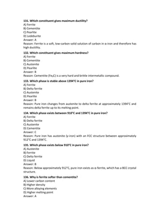 131. Which constituent gives maximum ductility?
A) Ferrite
B) Cementite
C) Pearlite
D) Ledeburite
Answer: A
Reason: Ferrite is a soft, low-carbon solid solution of carbon in α-iron and therefore has
high ductility.
132. Which constituent gives maximum hardness?
A) Ferrite
B) Cementite
C) Austenite
D) Pearlite
Answer: B
Reason: Cementite (Fe₃C) is a very hard and brittle intermetallic compound.
133. Which phase is stable above 1394°C in pure iron?
A) Ferrite
B) Delta ferrite
C) Austenite
D) Pearlite
Answer: B
Reason: Pure iron changes from austenite to delta ferrite at approximately 1394°C and
remains delta ferrite up to its melting point.
134. Which phase exists between 910°C and 1394°C in pure iron?
A) Ferrite
B) Delta ferrite
C) Austenite
D) Cementite
Answer: C
Reason: Pure iron has austenite (γ-iron) with an FCC structure between approximately
912°C and 1394°C.
135. Which phase exists below 910°C in pure iron?
A) Austenite
B) Ferrite
C) Delta ferrite
D) Liquid
Answer: B
Reason: Below approximately 912°C, pure iron exists as α-ferrite, which has a BCC crystal
structure.
136. Why is ferrite softer than cementite?
A) Lower carbon content
B) Higher density
C) More alloying elements
D) Higher melting point
Answer: A
 
