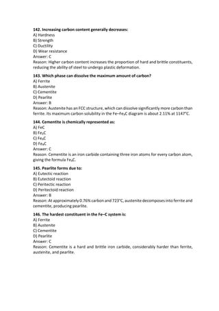 142. Increasing carbon content generally decreases:
A) Hardness
B) Strength
C) Ductility
D) Wear resistance
Answer: C
Reason: Higher carbon content increases the proportion of hard and brittle constituents,
reducing the ability of steel to undergo plastic deformation.
143. Which phase can dissolve the maximum amount of carbon?
A) Ferrite
B) Austenite
C) Cementite
D) Pearlite
Answer: B
Reason: Austenite has an FCC structure, which can dissolve significantly more carbon than
ferrite. Its maximum carbon solubility in the Fe–Fe₃C diagram is about 2.11% at 1147°C.
144. Cementite is chemically represented as:
A) FeC
B) Fe₂C
C) Fe₃C
D) Fe₄C
Answer: C
Reason: Cementite is an iron carbide containing three iron atoms for every carbon atom,
giving the formula Fe₃C.
145. Pearlite forms due to:
A) Eutectic reaction
B) Eutectoid reaction
C) Peritectic reaction
D) Peritectoid reaction
Answer: B
Reason: At approximately 0.76% carbon and 723°C, austenite decomposes into ferrite and
cementite, producing pearlite.
146. The hardest constituent in the Fe–C system is:
A) Ferrite
B) Austenite
C) Cementite
D) Pearlite
Answer: C
Reason: Cementite is a hard and brittle iron carbide, considerably harder than ferrite,
austenite, and pearlite.
 