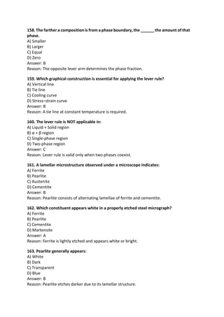 158. The farther a composition is from a phase boundary, the ______ the amount of that
phase.
A) Smaller
B) Larger
C) Equal
D) Zero
Answer: B
Reason: The opposite lever arm determines the phase fraction.
159. Which graphical construction is essential for applying the lever rule?
A) Vertical line
B) Tie line
C) Cooling curve
D) Stress–strain curve
Answer: B
Reason: A tie line at constant temperature is required.
160. The lever rule is NOT applicable in:
A) Liquid + Solid region
B) α + β region
C) Single-phase region
D) Two-phase region
Answer: C
Reason: Lever rule is valid only when two phases coexist.
161. A lamellar microstructure observed under a microscope indicates:
A) Ferrite
B) Pearlite
C) Austenite
D) Cementite
Answer: B
Reason: Pearlite consists of alternating lamellae of ferrite and cementite.
162. Which constituent appears white in a properly etched steel micrograph?
A) Ferrite
B) Pearlite
C) Cementite
D) Martensite
Answer: A
Reason: Ferrite is lightly etched and appears white or bright.
163. Pearlite generally appears:
A) White
B) Dark
C) Transparent
D) Blue
Answer: B
Reason: Pearlite etches darker due to its lamellar structure.
 